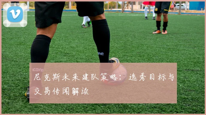 尼克斯未来建队策略:选秀目标与交易传闻解读