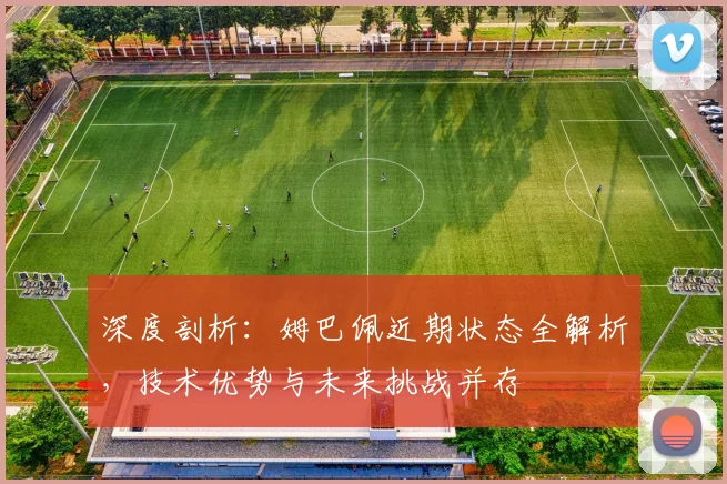 深度剖析：姆巴佩近期状态全解析，技术优势与未来挑战并存