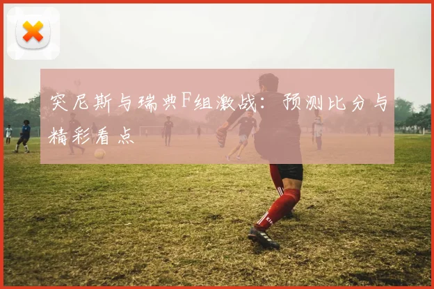 突尼斯与瑞典F组激战：预测比分与精彩看点
