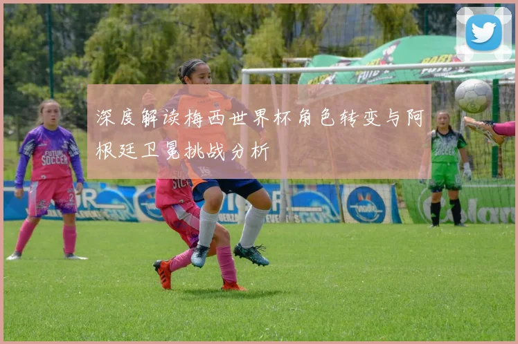 深度解读梅西世界杯角色转变与阿根廷卫冕挑战分析