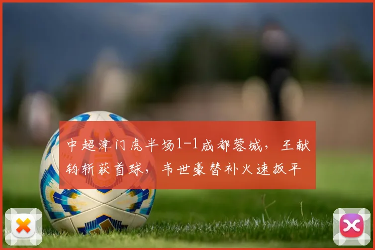 中超津门虎半场1-1成都蓉城，王献钧斩获首球，韦世豪替补火速扳平引热议