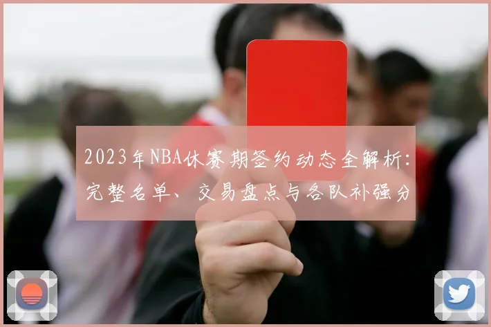 2023年NBA休赛期签约动态全解析:完整名单、交易盘点与各队补强分析