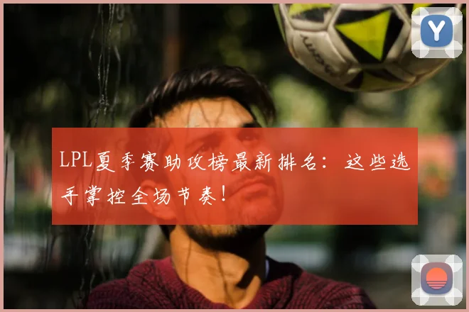 LPL夏季赛助攻榜最新排名：这些选手掌控全场节奏！