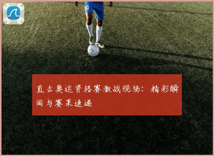 直击奥运资格赛激战现场：精彩瞬间与赛果速递