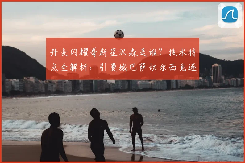 丹麦闪耀哥新星汉森是谁?技术特点全解析,引曼城巴萨切尔西竞逐