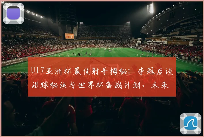 U17亚洲杯最佳射手揭秘：夺冠后谈进球秘诀与世界杯备战计划，未来如何持续进步？