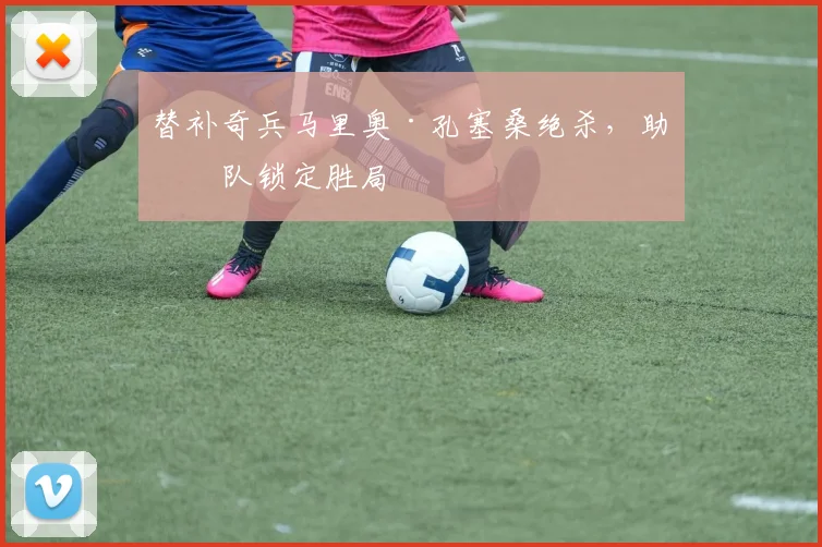 替补奇兵马里奥·孔塞桑绝杀，助球队锁定胜局