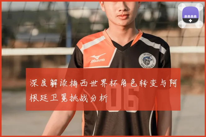 深度解读梅西世界杯角色转变与阿根廷卫冕挑战分析