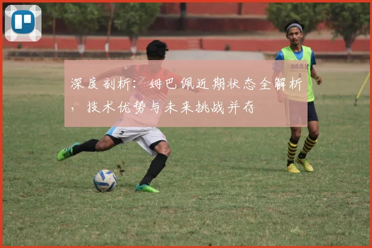 深度剖析：姆巴佩近期状态全解析，技术优势与未来挑战并存