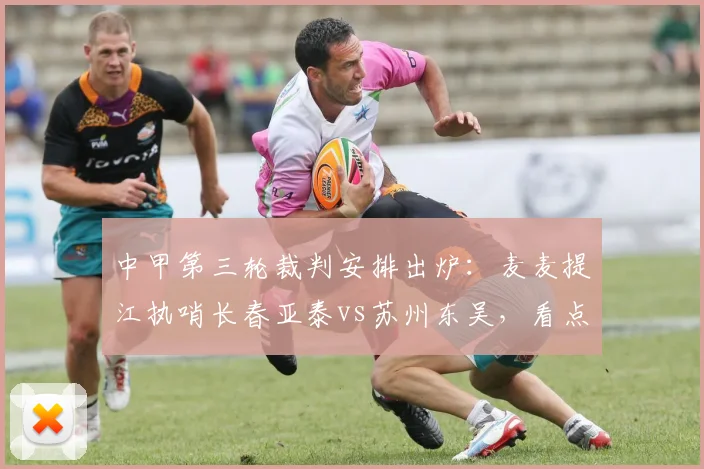 中甲第三轮裁判安排出炉：麦麦提江执哨长春亚泰vs苏州东吴，看点解析