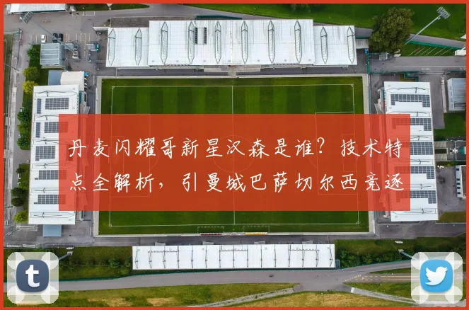 丹麦闪耀哥新星汉森是谁？技术特点全解析，引曼城巴萨切尔西竞逐