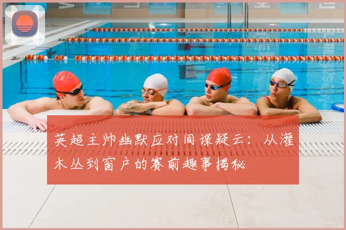 英超主帅幽默应对间谍疑云:从灌木丛到窗户的赛前趣事揭秘