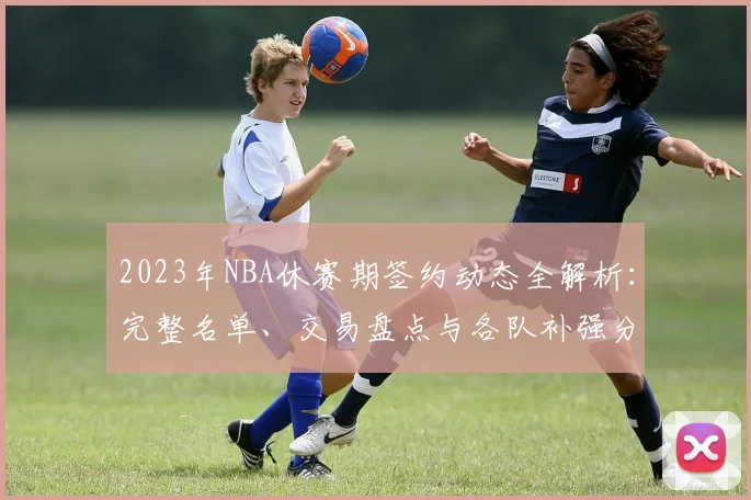 2023年NBA休赛期签约动态全解析：完整名单、交易盘点与各队补强分析