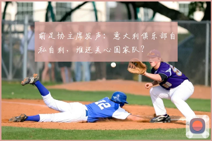 前足协主席发声:意大利俱乐部自私自利,谁还关心国家队?