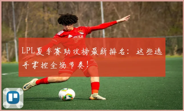 LPL夏季赛助攻榜最新排名：这些选手掌控全场节奏！
