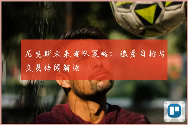 尼克斯未来建队策略：选秀目标与交易传闻解读