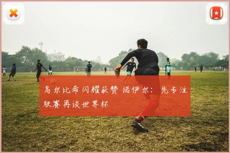 乌尔比希闪耀获赞 诺伊尔：先专注联赛再谈世界杯