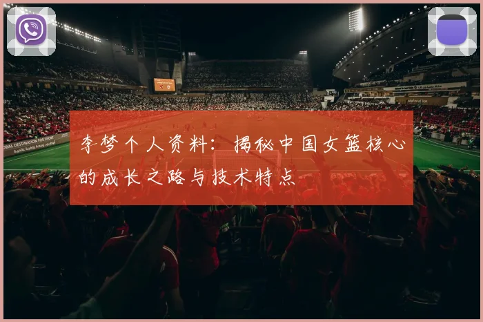 李梦个人资料：揭秘中国女篮核心的成长之路与技术特点