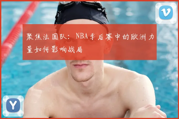 聚焦法国队：NBA季后赛中的欧洲力量如何影响战局