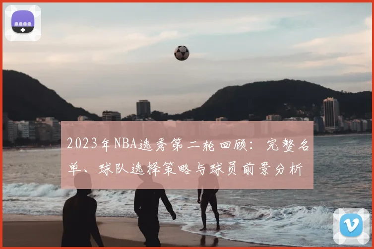 2023年NBA选秀第二轮回顾：完整名单、球队选择策略与球员前景分析