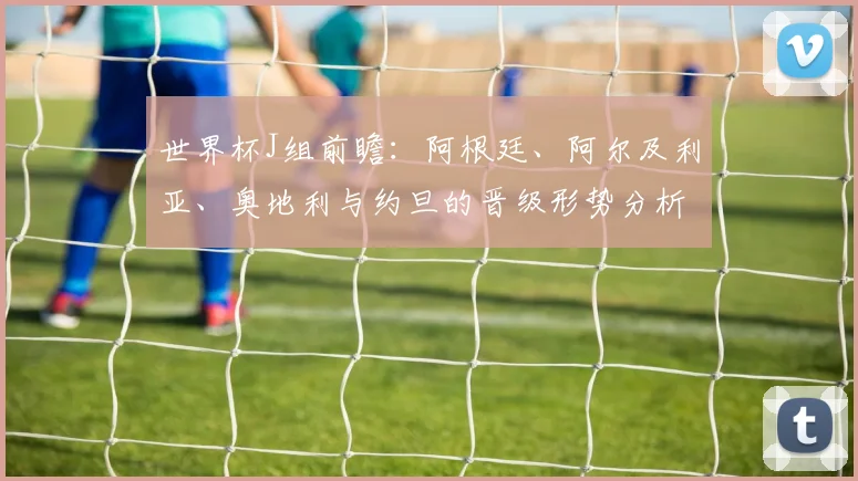 世界杯J组前瞻：阿根廷、阿尔及利亚、奥地利与约旦的晋级形势分析